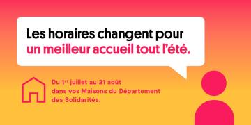 Les horaires changent pour un meilleur accueil tout l'été. Du 1er juillet au 31 août dans vos maisons du Département des Solidarités